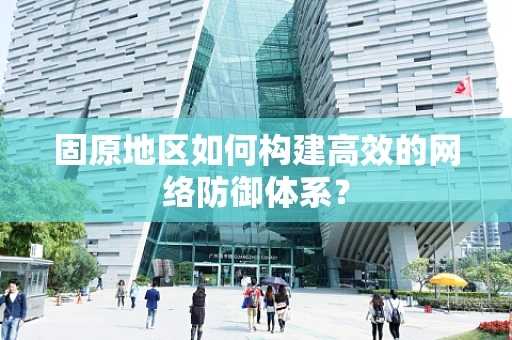 固原地区如何构建高效的网络防御体系？