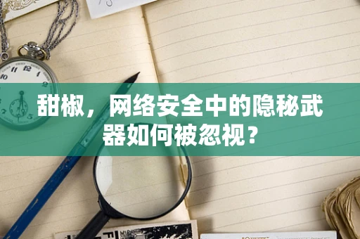 甜椒，网络安全中的隐秘武器如何被忽视？