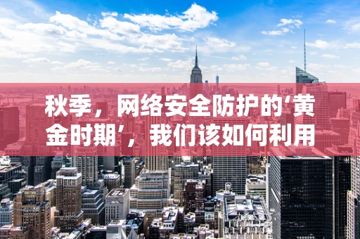 秋季，网络安全防护的‘黄金时期’，我们该如何利用？