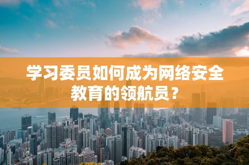 学习委员如何成为网络安全教育的领航员？