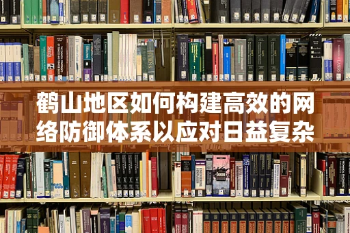 鹤山地区如何构建高效的网络防御体系以应对日益复杂的网络威胁？
