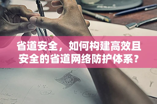 省道安全，如何构建高效且安全的省道网络防护体系？
