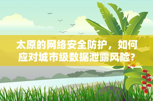 太原的网络安全防护，如何应对城市级数据泄露风险？