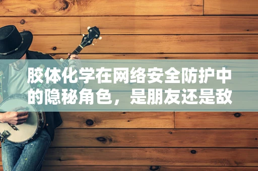 胶体化学在网络安全防护中的隐秘角色，是朋友还是敌人？