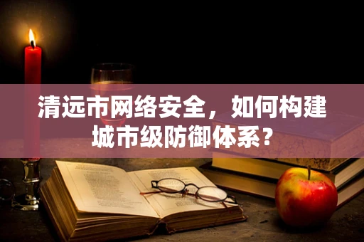清远市网络安全，如何构建城市级防御体系？
