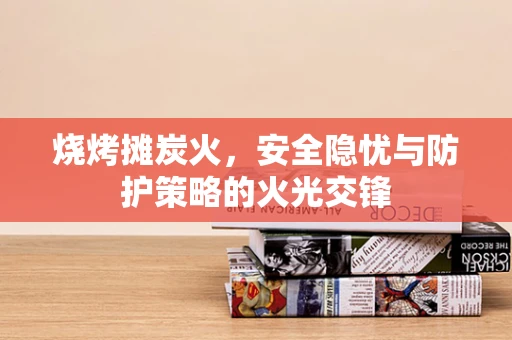 烧烤摊炭火，安全隐忧与防护策略的火光交锋