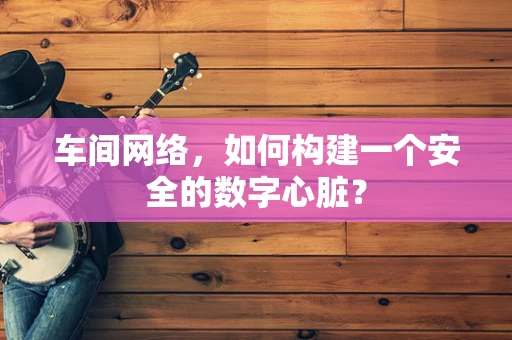 车间网络，如何构建一个安全的数字心脏？