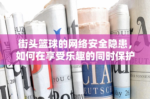 街头篮球的网络安全隐患，如何在享受乐趣的同时保护个人信息？
