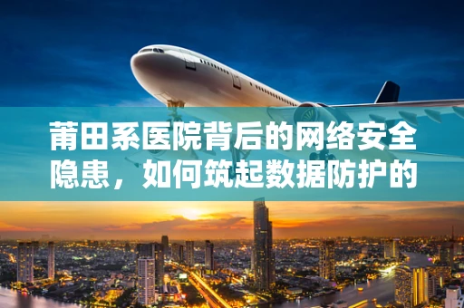 莆田系医院背后的网络安全隐患，如何筑起数据防护的铜墙铁壁？