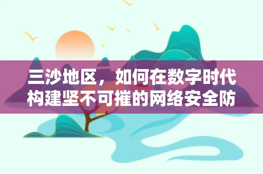 三沙地区，如何在数字时代构建坚不可摧的网络安全防线？