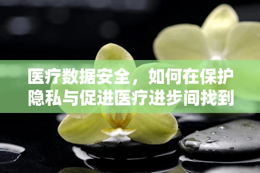医疗数据安全，如何在保护隐私与促进医疗进步间找到伦理平衡？