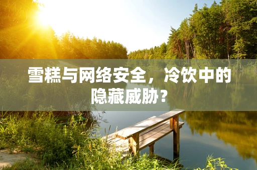 雪糕与网络安全，冷饮中的隐藏威胁？