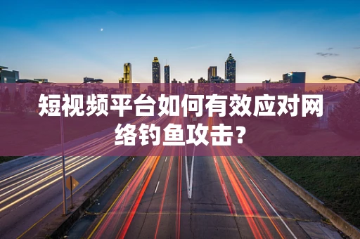短视频平台如何有效应对网络钓鱼攻击？