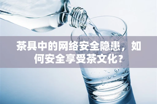 茶具中的网络安全隐患，如何安全享受茶文化？