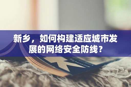 新乡，如何构建适应城市发展的网络安全防线？