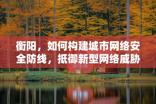 衡阳，如何构建城市网络安全防线，抵御新型网络威胁？