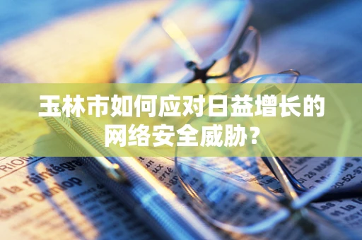 玉林市如何应对日益增长的网络安全威胁？