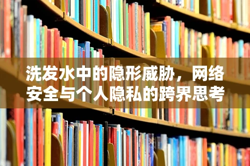 洗发水中的隐形威胁，网络安全与个人隐私的跨界思考
