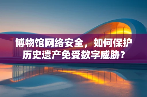 博物馆网络安全，如何保护历史遗产免受数字威胁？