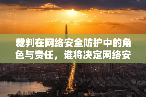 裁判在网络安全防护中的角色与责任，谁将决定网络安全的‘胜负’？