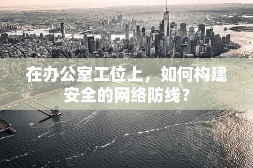 在办公室工位上，如何构建安全的网络防线？