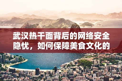 武汉热干面背后的网络安全隐忧，如何保障美食文化的数字安全？