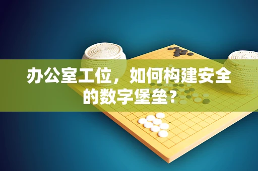 办公室工位，如何构建安全的数字堡垒？
