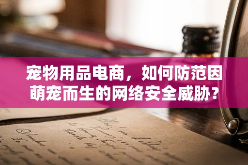 宠物用品电商，如何防范因萌宠而生的网络安全威胁？
