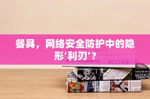 餐具，网络安全防护中的隐形‘利刃’？