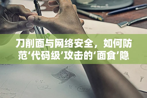 刀削面与网络安全，如何防范‘代码级’攻击的‘面食’隐喻？