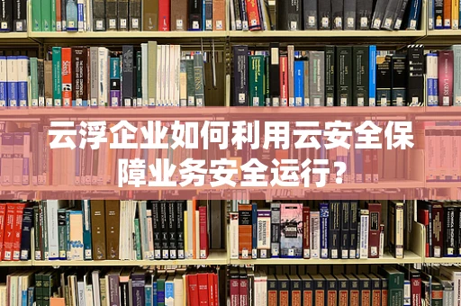 云浮企业如何利用云安全保障业务安全运行？
