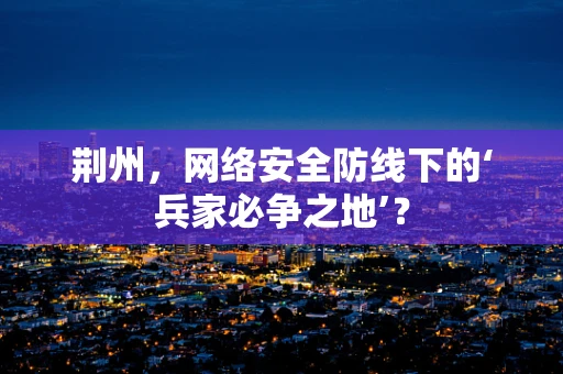 荆州，网络安全防线下的‘兵家必争之地’？