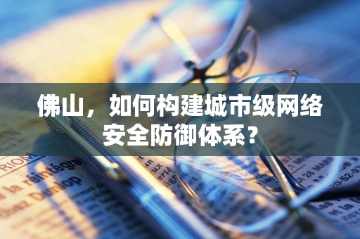 佛山，如何构建城市级网络安全防御体系？