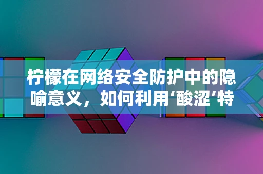 柠檬在网络安全防护中的隐喻意义，如何利用‘酸涩’特性增强防御？