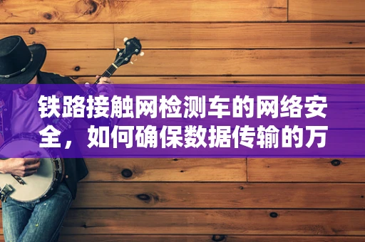 铁路接触网检测车的网络安全，如何确保数据传输的万无一失？