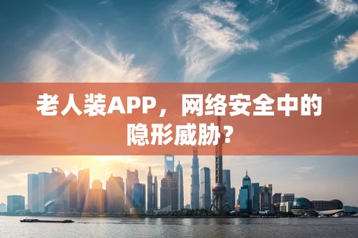 老人装APP，网络安全中的隐形威胁？