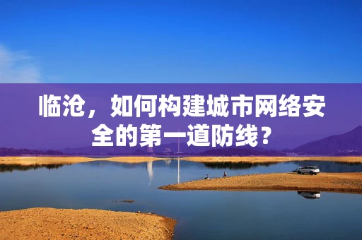 临沧，如何构建城市网络安全的第一道防线？