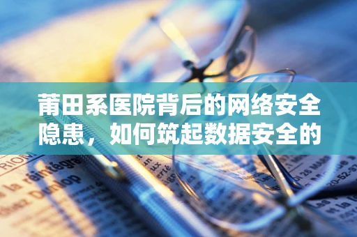 莆田系医院背后的网络安全隐患，如何筑起数据安全的防线？