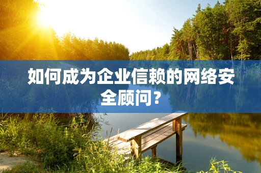 如何成为企业信赖的网络安全顾问？