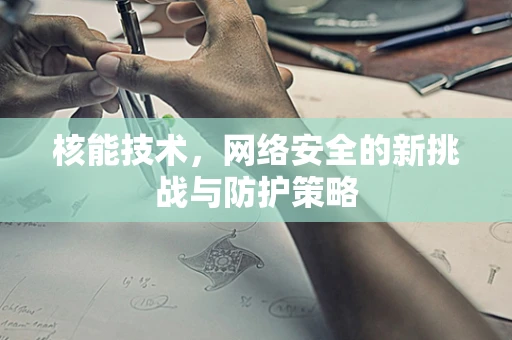 核能技术，网络安全的新挑战与防护策略