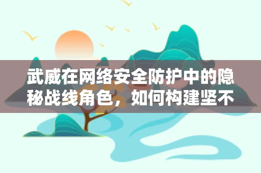 武威在网络安全防护中的隐秘战线角色，如何构建坚不可摧的数字堡垒？