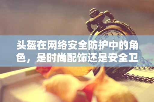 头盔在网络安全防护中的角色，是时尚配饰还是安全卫士？