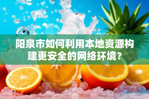 阳泉市如何利用本地资源构建更安全的网络环境？