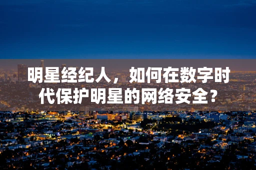 明星经纪人，如何在数字时代保护明星的网络安全？
