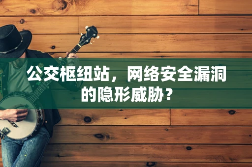 公交枢纽站，网络安全漏洞的隐形威胁？