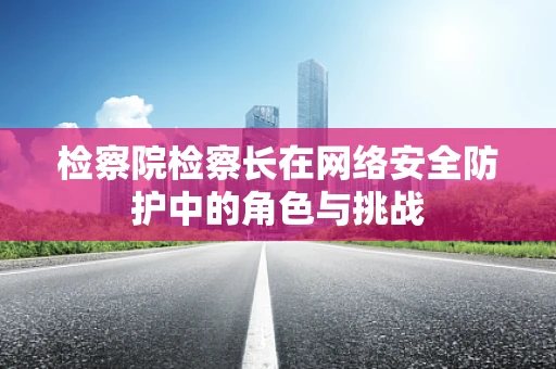 检察院检察长在网络安全防护中的角色与挑战