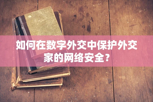 如何在数字外交中保护外交家的网络安全？