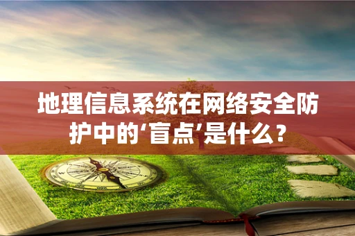 地理信息系统在网络安全防护中的‘盲点’是什么？