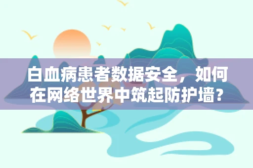 白血病患者数据安全，如何在网络世界中筑起防护墙？