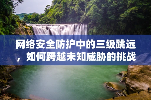 网络安全防护中的三级跳远，如何跨越未知威胁的挑战？